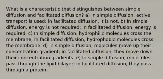 What is a characteristic that distinguishes between simple diffusion and facilitated diffusion? a) In simple diffusion, active transport is used; in facilitated diffusion, it is not. b) In simple diffusion, energy is not required; in facilitated diffusion, energy is required. c) In simple diffusion, hydrophilic molecules cross the membrane; in facilitated diffusion, hydrophobic molecules cross the membrane. d) In simple diffusion, molecules move up their concentration gradient; in facilitated diffusion, they move down their concentration gradients. e) In simple diffusion, molecules pass through the lipid bilayer; in facilitated diffusion, they pass through a protein.