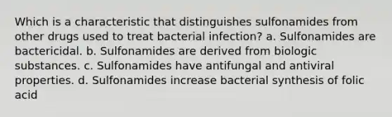 Which is a characteristic that distinguishes sulfonamides from other drugs used to treat bacterial infection? a. Sulfonamides are bactericidal. b. Sulfonamides are derived from biologic substances. c. Sulfonamides have antifungal and antiviral properties. d. Sulfonamides increase bacterial synthesis of folic acid