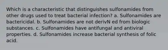 Which is a characteristic that distinguishes sulfonamides from other drugs used to treat bacterial infection? a. Sulfonamides are bactericidal. b. Sulfonamides are not derivN ed from biologic substances. c. Sulfonamides have antifungal and antiviral properties. d. Sulfonamides increase bacterial synthesis of folic acid.