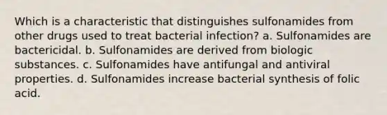 Which is a characteristic that distinguishes sulfonamides from other drugs used to treat bacterial infection? a. Sulfonamides are bactericidal. b. Sulfonamides are derived from biologic substances. c. Sulfonamides have antifungal and antiviral properties. d. Sulfonamides increase bacterial synthesis of folic acid.