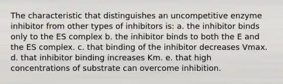 The characteristic that distinguishes an uncompetitive enzyme inhibitor from other types of inhibitors is: a. the inhibitor binds only to the ES complex b. the inhibitor binds to both the E and the ES complex. c. that binding of the inhibitor decreases Vmax. d. that inhibitor binding increases Km. e. that high concentrations of substrate can overcome inhibition.