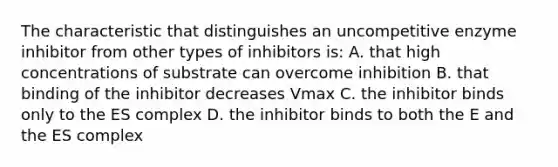 The characteristic that distinguishes an uncompetitive enzyme inhibitor from other types of inhibitors is: A. that high concentrations of substrate can overcome inhibition B. that binding of the inhibitor decreases Vmax C. the inhibitor binds only to the ES complex D. the inhibitor binds to both the E and the ES complex