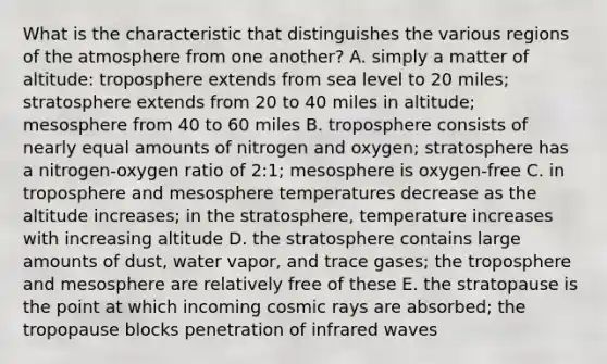 What is the characteristic that distinguishes the various regions of the atmosphere from one another? A. simply a matter of altitude: troposphere extends from sea level to 20 miles; stratosphere extends from 20 to 40 miles in altitude; mesosphere from 40 to 60 miles B. troposphere consists of nearly equal amounts of nitrogen and oxygen; stratosphere has a nitrogen-oxygen ratio of 2:1; mesosphere is oxygen-free C. in troposphere and mesosphere temperatures decrease as the altitude increases; in the stratosphere, temperature increases with increasing altitude D. the stratosphere contains large amounts of dust, water vapor, and trace gases; the troposphere and mesosphere are relatively free of these E. the stratopause is the point at which incoming cosmic rays are absorbed; the tropopause blocks penetration of infrared waves