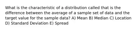 What is the characteristic of a distribution called that is the difference between the average of a sample set of data and the target value for the sample data? A) Mean B) Median C) Location D) Standard Deviation E) Spread