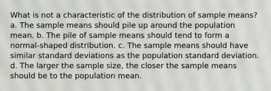 What is not a characteristic of the distribution of sample means? a. The sample means should pile up around the population mean. b. The pile of sample means should tend to form a normal-shaped distribution. c. The sample means should have similar standard deviations as the population standard deviation. d. The larger the sample size, the closer the sample means should be to the population mean.