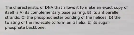 The characteristic of DNA that allows it to make an exact copy of itself is A) its complementary base pairing. B) its antiparallel strands. C) the phosphodiester bonding of the helices. D) the twisting of the molecule to form an α helix. E) its sugar-phosphate backbone.