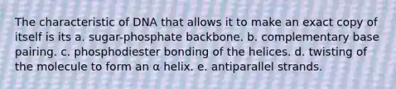 The characteristic of DNA that allows it to make an exact copy of itself is its a. sugar-phosphate backbone. b. complementary base pairing. c. phosphodiester bonding of the helices. d. twisting of the molecule to form an α helix. e. antiparallel strands.