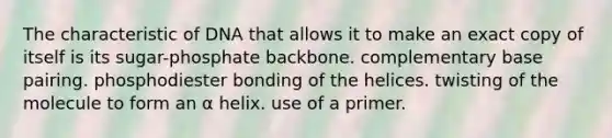 The characteristic of DNA that allows it to make an exact copy of itself is its sugar-phosphate backbone. complementary base pairing. phosphodiester bonding of the helices. twisting of the molecule to form an α helix. use of a primer.