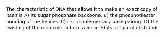 The characteristic of DNA that allows it to make an exact copy of itself is A) its sugar-phosphate backbone. B) the phosphodiester bonding of the helices. C) its complementary base pairing. D) the twisting of the molecule to form a helix. E) its antiparallel strands