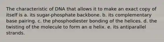 The characteristic of DNA that allows it to make an exact copy of itself is a. its sugar-phosphate backbone. b. its complementary base pairing. c. the phosphodiester bonding of the helices. d. the twisting of the molecule to form an α helix. e. its antiparallel strands.