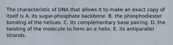 The characteristic of DNA that allows it to make an exact copy of itself is A. its sugar-phosphate backbone. B. the phosphodiester bonding of the helices. C. its complementary base pairing. D. the twisting of the molecule to form an α helix. E. its antiparallel strands.