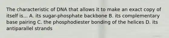 The characteristic of DNA that allows it to make an exact copy of itself is... A. its sugar-phosphate backbone B. its complementary base pairing C. the phosphodiester bonding of the helices D. its antiparallel strands