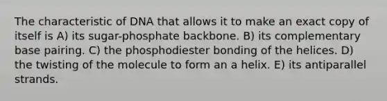 The characteristic of DNA that allows it to make an exact copy of itself is A) its sugar-phosphate backbone. B) its complementary base pairing. C) the phosphodiester bonding of the helices. D) the twisting of the molecule to form an a helix. E) its antiparallel strands.