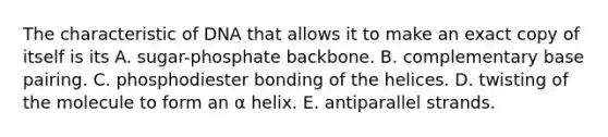 The characteristic of DNA that allows it to make an exact copy of itself is its A. sugar-phosphate backbone. B. complementary base pairing. C. phosphodiester bonding of the helices. D. twisting of the molecule to form an α helix. E. antiparallel strands.