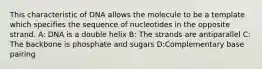 This characteristic of DNA allows the molecule to be a template which specifies the sequence of nucleotides in the opposite strand. A: DNA is a double helix B: The strands are antiparallel C: The backbone is phosphate and sugars D:Complementary base pairing