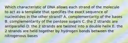 Which characteristic of DNA allows each strand of the molecule to act as a template that specifies the exact sequence of nucleotides in the other strand? A. complementarity of the bases B. complementarity of the pentose sugars C. the 2 strands are antiparallel D. the 2 strands are twisted into a double helix E. the 2 strands are held together by hydrogen bonds between the nitrogenous bases