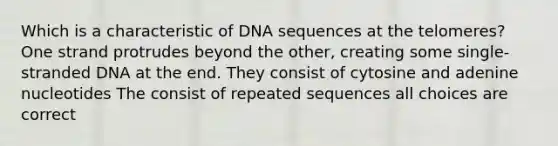 Which is a characteristic of DNA sequences at the telomeres? One strand protrudes beyond the other, creating some single-stranded DNA at the end. They consist of cytosine and adenine nucleotides The consist of repeated sequences all choices are correct