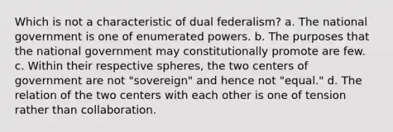 Which is not a characteristic of dual federalism? a. The national government is one of enumerated powers. b. The purposes that the national government may constitutionally promote are few. c. Within their respective spheres, the two centers of government are not "sovereign" and hence not "equal." d. The relation of the two centers with each other is one of tension rather than collaboration.