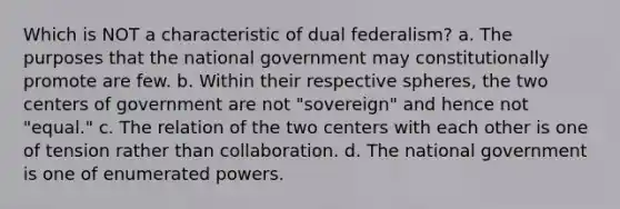 Which is NOT a characteristic of dual federalism? a. The purposes that the national government may constitutionally promote are few. b. Within their respective spheres, the two centers of government are not "sovereign" and hence not "equal." c. The relation of the two centers with each other is one of tension rather than collaboration. d. The national government is one of enumerated powers.