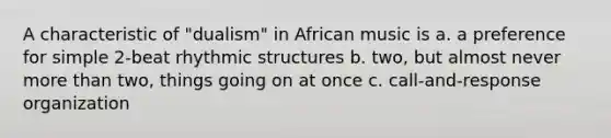 A characteristic of "dualism" in African music is a. a preference for simple 2-beat rhythmic structures b. two, but almost never more than two, things going on at once c. call-and-response organization