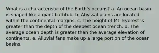 What is a characteristic of the Earth's oceans? a. An ocean basin is shaped like a giant bathtub. b. Abyssal plains are located within the continental margins. c. The height of Mt. Everest is greater than the depth of the deepest ocean trench. d. The average ocean depth is greater than the average elevation of continents. e. Alluvial fans make up a large portion of the ocean basins.