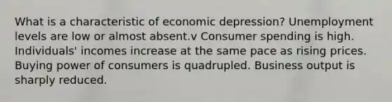 What is a characteristic of economic depression? Unemployment levels are low or almost absent.v Consumer spending is high. Individuals' incomes increase at the same pace as rising prices. Buying power of consumers is quadrupled. Business output is sharply reduced.