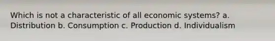 Which is not a characteristic of all economic systems? a. Distribution b. Consumption c. Production d. Individualism