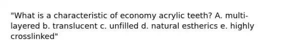 "What is a characteristic of economy acrylic teeth? A. multi-layered b. translucent c. unfilled d. natural estherics e. highly crosslinked"