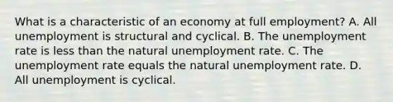 What is a characteristic of an economy at full​ employment? A. All unemployment is structural and cyclical. B. The unemployment rate is less than the natural unemployment rate. C. The unemployment rate equals the natural unemployment rate. D. All unemployment is cyclical.