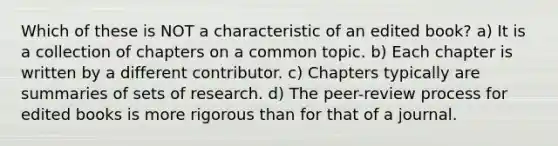 Which of these is NOT a characteristic of an edited book? a) It is a collection of chapters on a common topic. b) Each chapter is written by a different contributor. c) Chapters typically are summaries of sets of research. d) The peer-review process for edited books is more rigorous than for that of a journal.