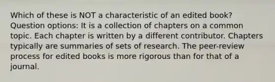 Which of these is NOT a characteristic of an edited book? Question options: It is a collection of chapters on a common topic. Each chapter is written by a different contributor. Chapters typically are summaries of sets of research. The peer-review process for edited books is more rigorous than for that of a journal.