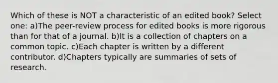 Which of these is NOT a characteristic of an edited book? Select one: a)The peer-review process for edited books is more rigorous than for that of a journal. b)It is a collection of chapters on a common topic. c)Each chapter is written by a different contributor. d)Chapters typically are summaries of sets of research.