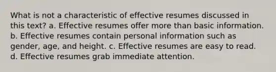 What is not a characteristic of effective resumes discussed in this text? a. Effective resumes offer <a href='https://www.questionai.com/knowledge/keWHlEPx42-more-than' class='anchor-knowledge'>more than</a> basic information. b. Effective resumes contain personal information such as gender, age, and height. c. Effective resumes are easy to read. d. Effective resumes grab immediate attention.