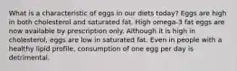 What is a characteristic of eggs in our diets today?​ ​Eggs are high in both cholesterol and saturated fat. ​High omega-3 fat eggs are now available by prescription only. ​Although it is high in cholesterol, eggs are low in saturated fat. ​Even in people with a healthy lipid profile, consumption of one egg per day is detrimental.