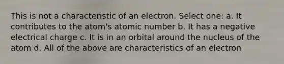 This is not a characteristic of an electron. Select one: a. It contributes to the atom's atomic number b. It has a negative electrical charge c. It is in an orbital around the nucleus of the atom d. All of the above are characteristics of an electron