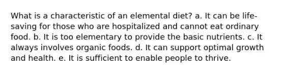 What is a characteristic of an elemental diet? a. It can be life-saving for those who are hospitalized and cannot eat ordinary food. b. It is too elementary to provide the basic nutrients. c. It always involves organic foods. d. It can support optimal growth and health. e. It is sufficient to enable people to thrive.