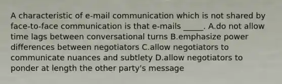 A characteristic of e-mail communication which is not shared by face-to-face communication is that e-mails _____. A.do not allow time lags between conversational turns B.emphasize power differences between negotiators C.allow negotiators to communicate nuances and subtlety D.allow negotiators to ponder at length the other party's message