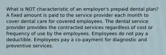 What is NOT characteristic of an employer's prepaid dental plan? A fixed amount is paid to the service provider each month to cover dental care for covered employees. The dental service provider provides the contracted services regardless of cost or frequency of use by the employees. Employees do not pay a deductible. Employees pay a co-payment for diagnostic and preventive services.