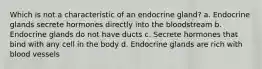 Which is not a characteristic of an endocrine gland? a. Endocrine glands secrete hormones directly into the bloodstream b. Endocrine glands do not have ducts c. Secrete hormones that bind with any cell in the body d. Endocrine glands are rich with blood vessels