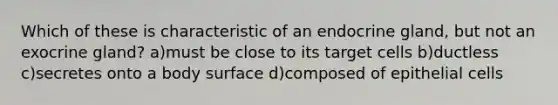 Which of these is characteristic of an endocrine gland, but not an exocrine gland? a)must be close to its target cells b)ductless c)secretes onto a body surface d)composed of epithelial cells