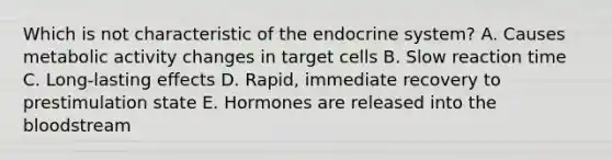 Which is not characteristic of the endocrine system? A. Causes metabolic activity changes in target cells B. Slow reaction time C. Long-lasting effects D. Rapid, immediate recovery to prestimulation state E. Hormones are released into the bloodstream