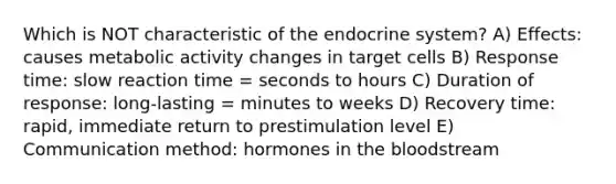 Which is NOT characteristic of the endocrine system? A) Effects: causes metabolic activity changes in target cells B) Response time: slow reaction time = seconds to hours C) Duration of response: long-lasting = minutes to weeks D) Recovery time: rapid, immediate return to prestimulation level E) Communication method: hormones in the bloodstream