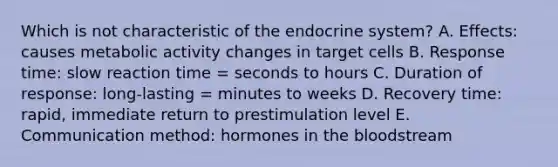 Which is not characteristic of the <a href='https://www.questionai.com/knowledge/k97r8ZsIZg-endocrine-system' class='anchor-knowledge'>endocrine system</a>? A. Effects: causes metabolic activity changes in target cells B. Response time: slow reaction time = seconds to hours C. Duration of response: long-lasting = minutes to weeks D. Recovery time: rapid, immediate return to prestimulation level E. Communication method: hormones in <a href='https://www.questionai.com/knowledge/k7oXMfj7lk-the-blood' class='anchor-knowledge'>the blood</a>stream