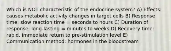 Which is NOT characteristic of the endocrine system? A) Effects: causes metabolic activity changes in target cells B) Response time: slow reaction time = seconds to hours C) Duration of response: long-lasting = minutes to weeks D) Recovery time: rapid, immediate return to pre-stimulation level E) Communication method: hormones in the bloodstream