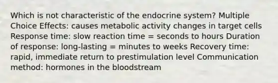 Which is not characteristic of the endocrine system? Multiple Choice Effects: causes metabolic activity changes in target cells Response time: slow reaction time = seconds to hours Duration of response: long-lasting = minutes to weeks Recovery time: rapid, immediate return to prestimulation level Communication method: hormones in the bloodstream