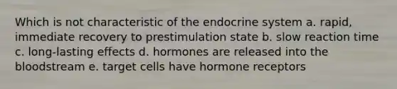 Which is not characteristic of the endocrine system a. rapid, immediate recovery to prestimulation state b. slow reaction time c. long-lasting effects d. hormones are released into the bloodstream e. target cells have hormone receptors