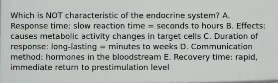 Which is NOT characteristic of the endocrine system? A. Response time: slow reaction time = seconds to hours B. Effects: causes metabolic activity changes in target cells C. Duration of response: long-lasting = minutes to weeks D. Communication method: hormones in the bloodstream E. Recovery time: rapid, immediate return to prestimulation level