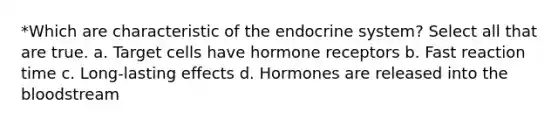 *Which are characteristic of the <a href='https://www.questionai.com/knowledge/k97r8ZsIZg-endocrine-system' class='anchor-knowledge'>endocrine system</a>? Select all that are true. a. Target cells have hormone receptors b. Fast reaction time c. Long-lasting effects d. Hormones are released into <a href='https://www.questionai.com/knowledge/k7oXMfj7lk-the-blood' class='anchor-knowledge'>the blood</a>stream