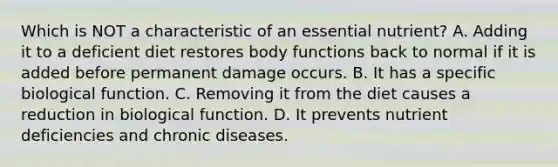 Which is NOT a characteristic of an essential nutrient? A. Adding it to a deficient diet restores body functions back to normal if it is added before permanent damage occurs. B. It has a specific biological function. C. Removing it from the diet causes a reduction in biological function. D. It prevents nutrient deficiencies and chronic diseases.