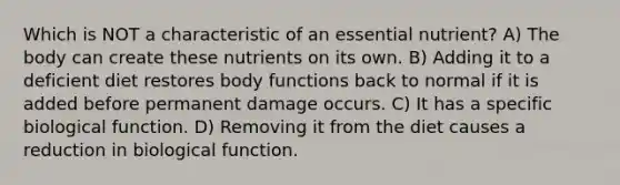 Which is NOT a characteristic of an essential nutrient? A) The body can create these nutrients on its own. B) Adding it to a deficient diet restores body functions back to normal if it is added before permanent damage occurs. C) It has a specific biological function. D) Removing it from the diet causes a reduction in biological function.